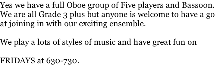 Yes we have a full Oboe group of Five players and Bassoon. We are all Grade 3 plus but anyone is welcome to have a go  at joining in with our exciting ensemble.  We play a lots of styles of music and have great fun on  FRIDAYS at 630-730.