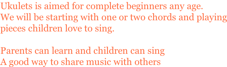 Ukulets is aimed for complete beginners any age. We will be starting with one or two chords and playing pieces children love to sing.  Parents can learn and children can sing A good way to share music with others
