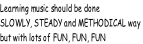 Learning music should be done SLOWLY, STEADY and METHODICAL way  but with lots of FUN, FUN, FUN