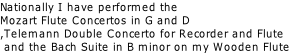 Nationally I have performed the Mozart Flute Concertos in G and D ,Telemann Double Concerto for Recorder and Flute   and the Bach Suite in B minor on my Wooden Flute