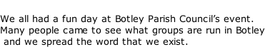 We all had a fun day at Botley Parish Council’s event.  Many people came to see what groups are run in Botley  and we spread the word that we exist.